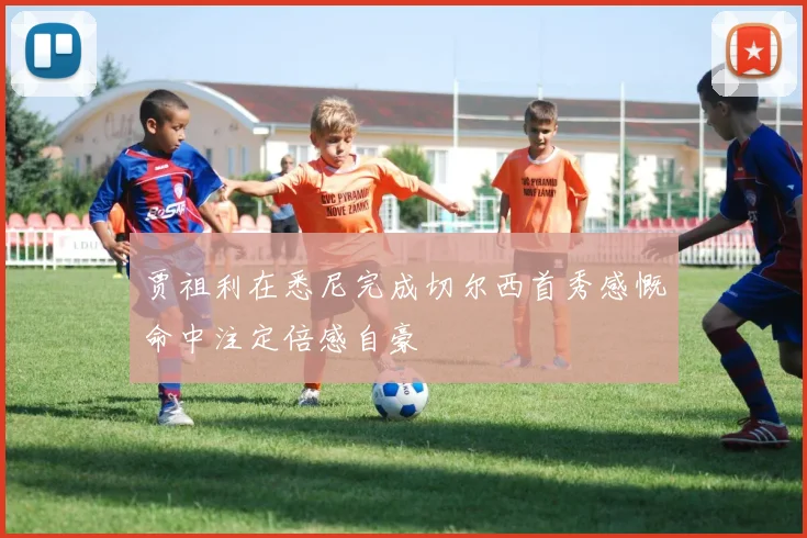 贾祖利在悉尼完成切尔西首秀感慨命中注定倍感自豪
