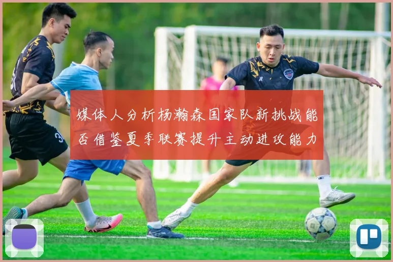 媒体人分析杨瀚森国家队新挑战能否借鉴夏季联赛提升主动进攻能力
