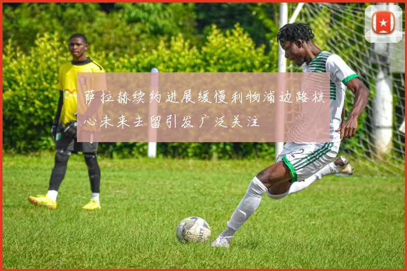 萨拉赫续约进展缓慢利物浦边路核心未来去留引发广泛关注