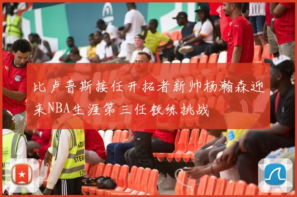 比卢普斯接任开拓者新帅杨瀚森迎来NBA生涯第三任教练挑战