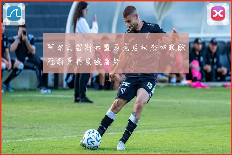 阿尔瓦雷斯加盟马竞后状态回暖欧冠前景再度被看好