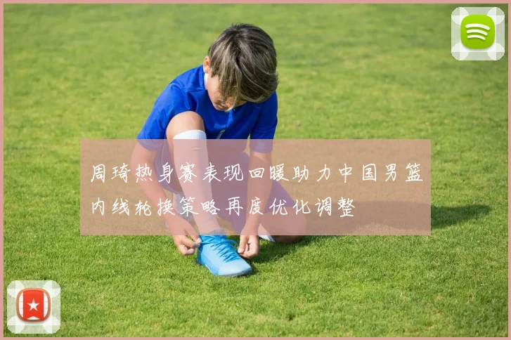 周琦热身赛表现回暖助力中国男篮内线轮换策略再度优化调整