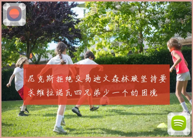 尼克斯拒绝交易迪文森林狼坚持要求维拉诺瓦四兄弟少一个的困境