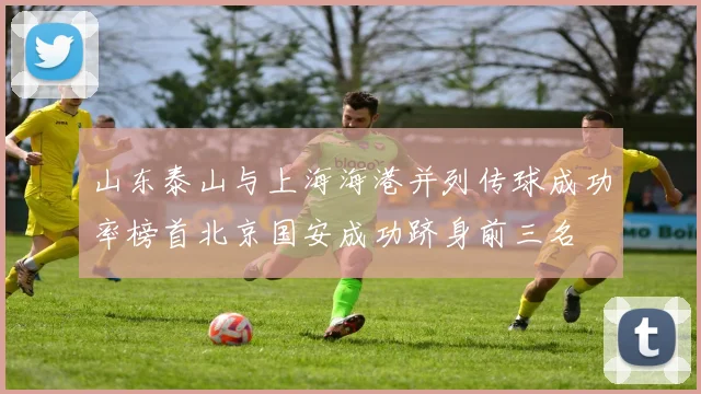 山东泰山与上海海港并列传球成功率榜首北京国安成功跻身前三名