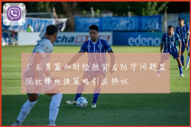 广东男篮加时险胜背后防守问题显现杜锋轮换策略引发热议